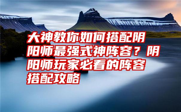 大神教你如何搭配阴阳师最强式神阵容？阴阳师玩家必看的阵容搭配攻略