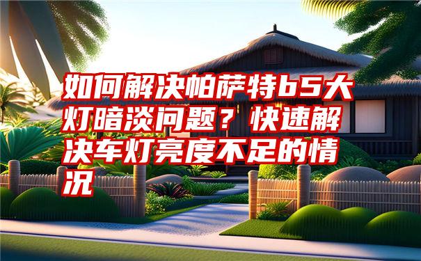 如何解决帕萨特b5大灯暗淡问题？快速解决车灯亮度不足的情况