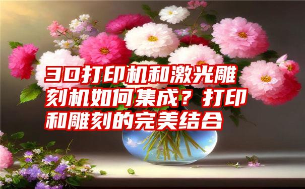 3D打印机和激光雕刻机如何集成？打印和雕刻的完美结合