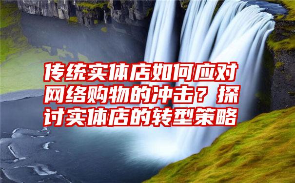 传统实体店如何应对网络购物的冲击？探讨实体店的转型策略