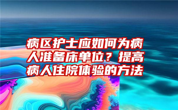 病区护士应如何为病人准备床单位？提高病人住院体验的方法