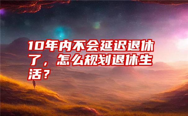 10年内不会延迟退休了，怎么规划退休生活？