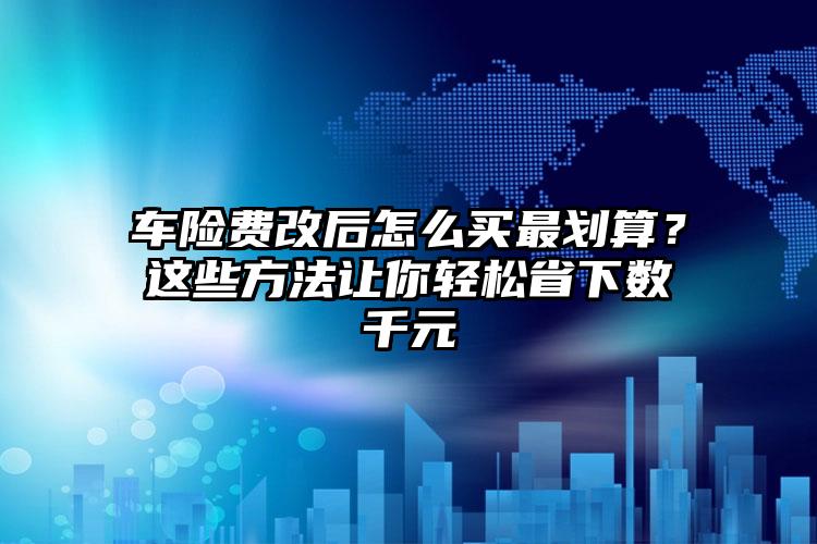 车险费改后怎么买最划算？这些方法让你轻松省下数千元