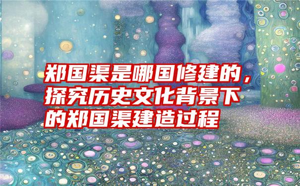 郑国渠是哪国修建的，探究历史文化背景下的郑国渠建造过程