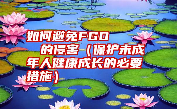 如何避免FGOえもんのエロまんが的侵害（保护未成年人健康成长的必要措施）