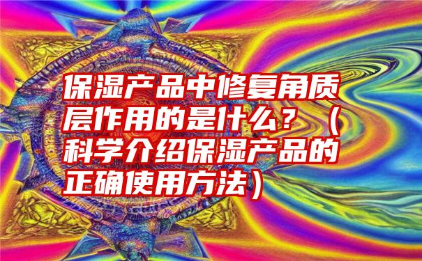 保湿产品中修复角质层作用的是什么？（科学介绍保湿产品的正确使用方法）