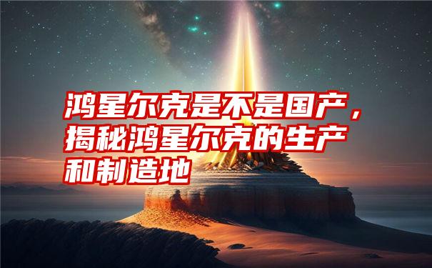 鸿星尔克是不是国产，揭秘鸿星尔克的生产和制造地