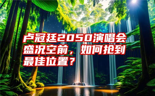 卢冠廷2050演唱会盛况空前，如何抢到最佳位置？