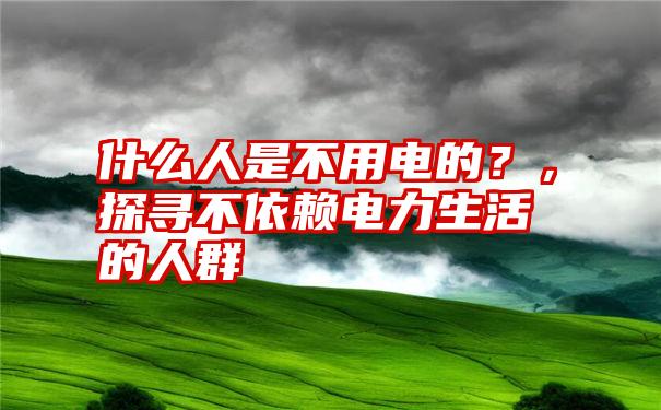 什么人是不用电的？，探寻不依赖电力生活的人群