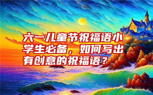 六一儿童节祝福语小学生必备，如何写出有创意的祝福语？