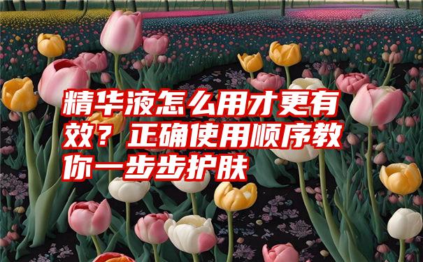 精华液怎么用才更有效？正确使用顺序教你一步步护肤