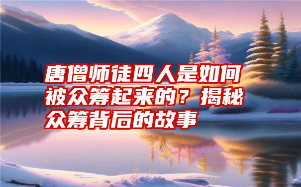 唐僧师徒四人是如何被众筹起来的？揭秘众筹背后的故事