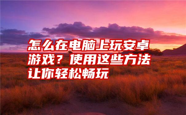 怎么在电脑上玩安卓游戏？使用这些方法让你轻松畅玩