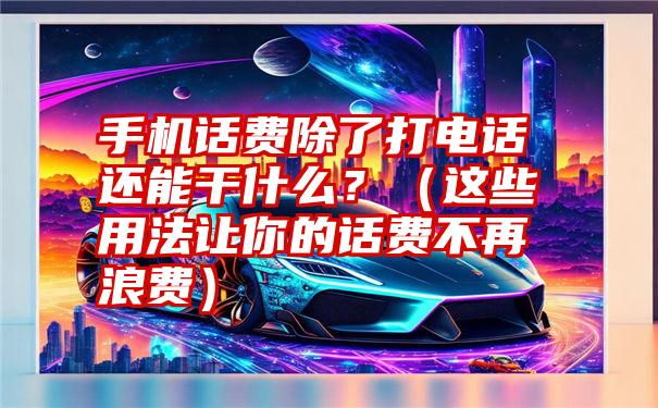 手机话费除了打电话还能干什么？（这些用法让你的话费不再浪费）