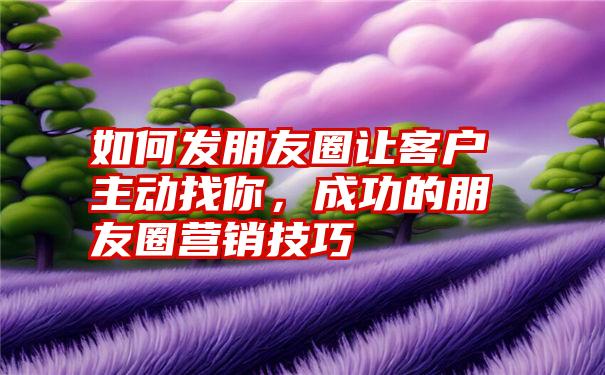 如何发朋友圈让客户主动找你，成功的朋友圈营销技巧