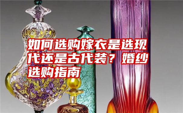 如何选购嫁衣是选现代还是古代装？婚纱选购指南