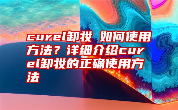 curel卸妆ㄠ如何使用方法？详细介绍curel卸妆的正确使用方法