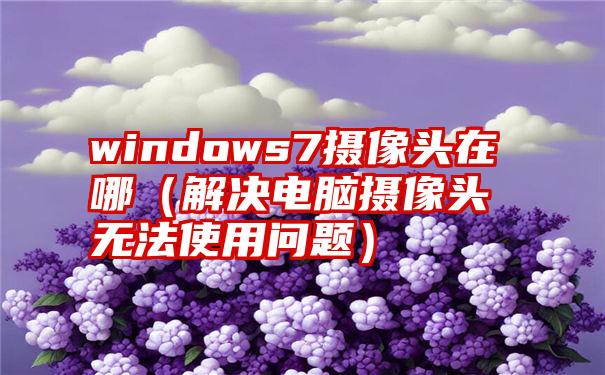 windows7摄像头在哪（解决电脑摄像头无法使用问题）