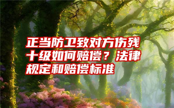 正当防卫致对方伤残十级如何赔偿？法律规定和赔偿标准