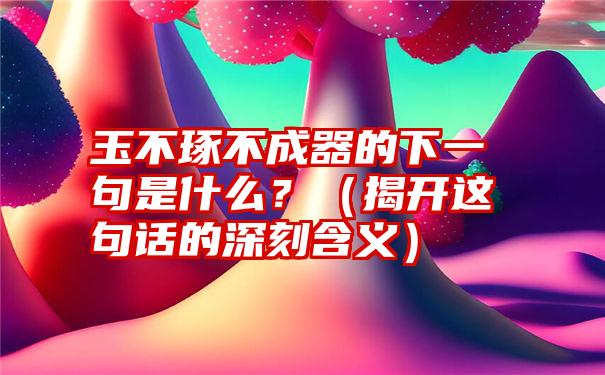 玉不琢不成器的下一句是什么？（揭开这句话的深刻含义）