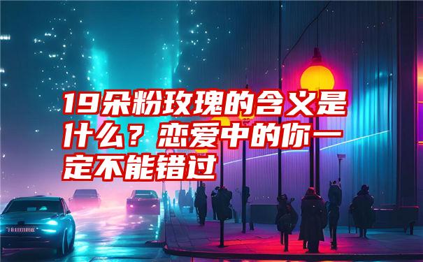 19朵粉玫瑰的含义是什么？恋爱中的你一定不能错过