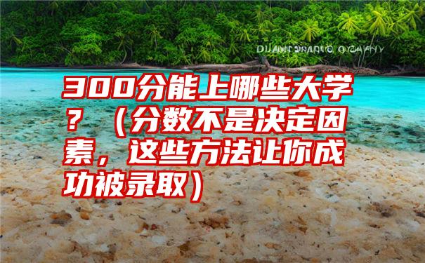 300分能上哪些大学？（分数不是决定因素，这些方法让你成功被录取）