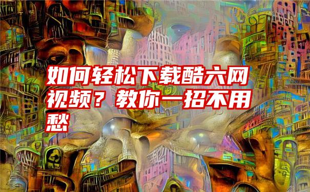 如何轻松下载酷六网视频？教你一招不用愁