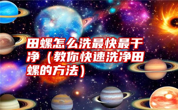 田螺怎么洗最快最干净（教你快速洗净田螺的方法）