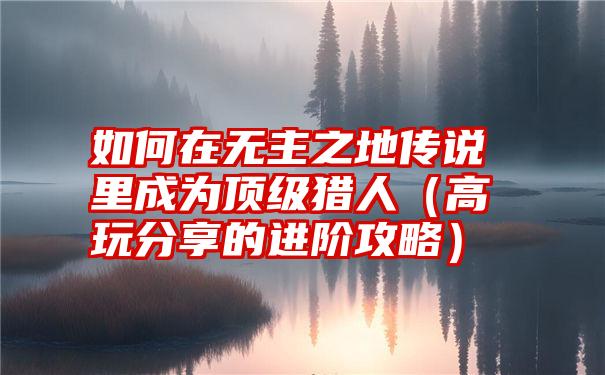 如何在无主之地传说里成为顶级猎人（高玩分享的进阶攻略）