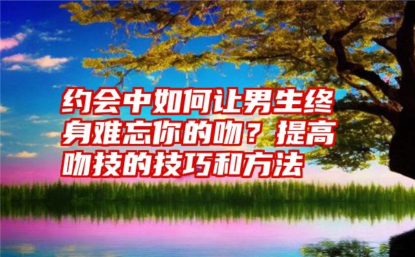 约会中如何让男生终身难忘你的吻？提高吻技的技巧和方法