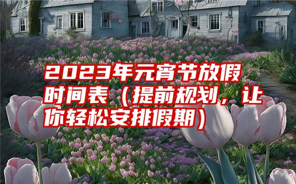 2023年元宵节放假时间表（提前规划，让你轻松安排假期）