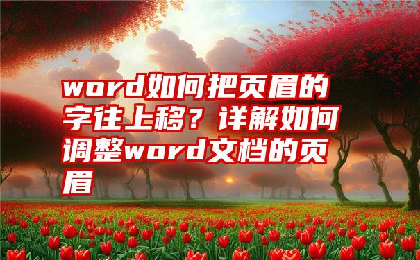 word如何把页眉的字往上移？详解如何调整word文档的页眉