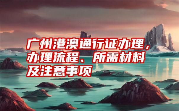 广州港澳通行证办理，办理流程、所需材料及注意事项