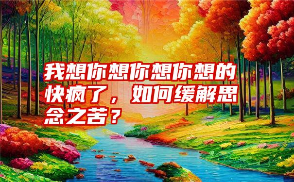 我想你想你想你想的快疯了，如何缓解思念之苦？