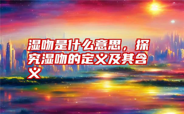 湿吻是什么意思，探究湿吻的定义及其含义