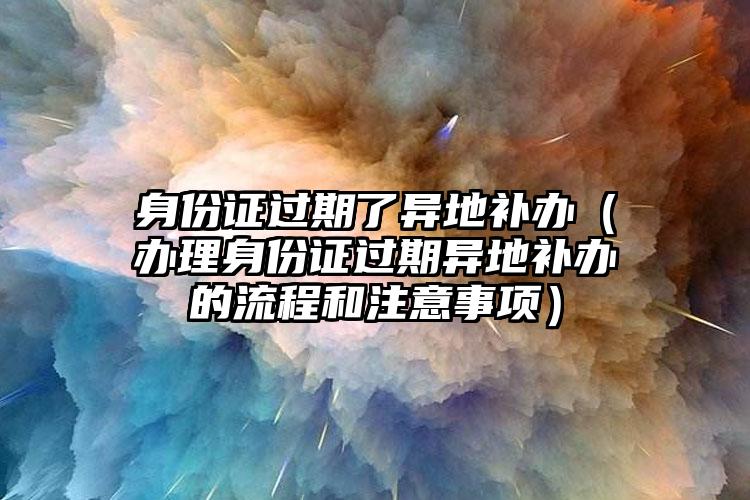 身份证过期了异地补办（办理身份证过期异地补办的流程和注意事项）