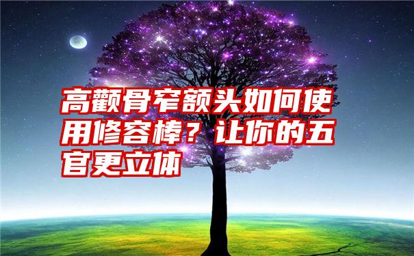 高颧骨窄额头如何使用修容棒？让你的五官更立体