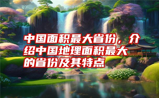 中国面积最大省份，介绍中国地理面积最大的省份及其特点