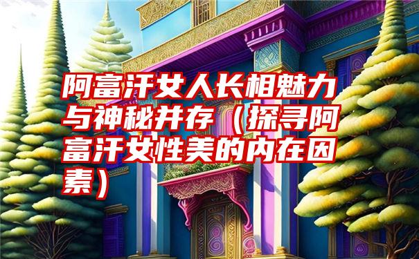 阿富汗女人长相魅力与神秘并存（探寻阿富汗女性美的内在因素）