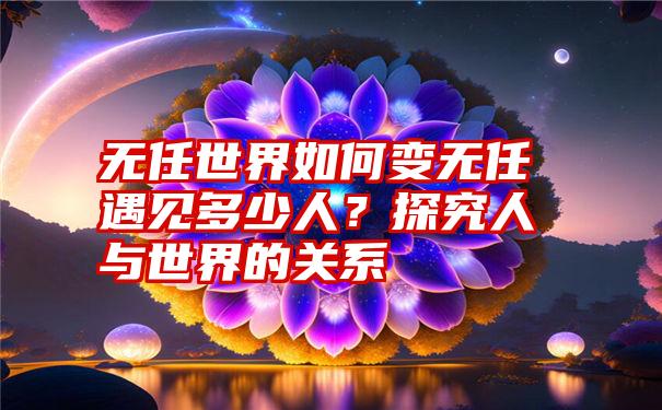 无任世界如何变无任遇见多少人？探究人与世界的关系