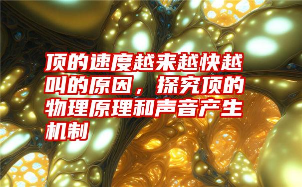 顶的速度越来越快越叫的原因，探究顶的物理原理和声音产生机制