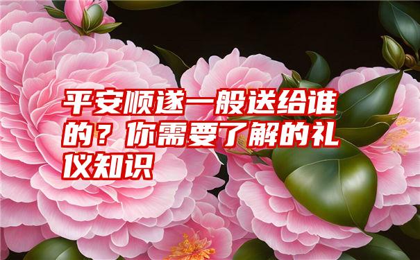 平安顺遂一般送给谁的？你需要了解的礼仪知识