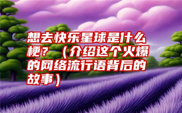 想去快乐星球是什么梗？（介绍这个火爆的网络流行语背后的故事）