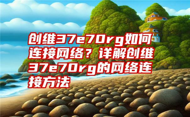 创维37e70rg如何连接网络？详解创维37e70rg的网络连接方法