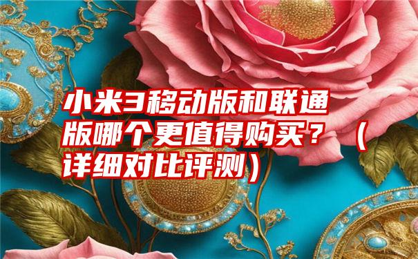 小米3移动版和联通版哪个更值得购买？（详细对比评测）