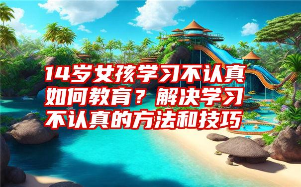 14岁女孩学习不认真如何教育？解决学习不认真的方法和技巧