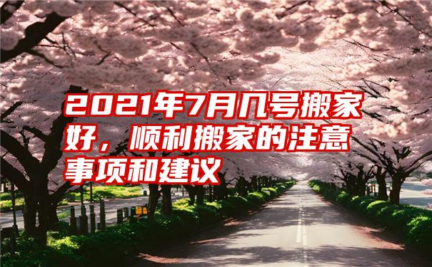 2021年7月几号搬家好，顺利搬家的注意事项和建议