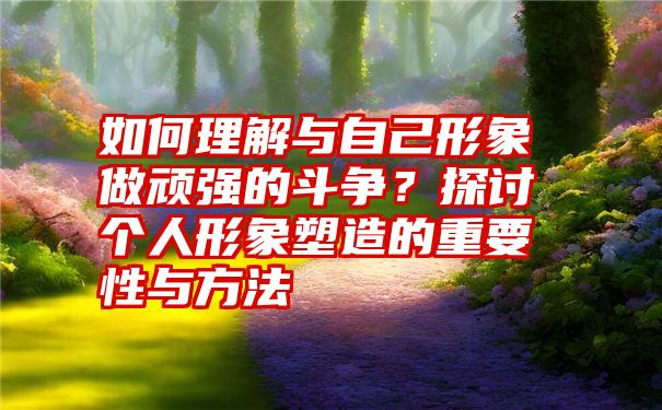 如何理解与自己形象做顽强的斗争？探讨个人形象塑造的重要性与方法