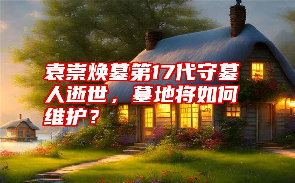 袁崇焕墓第17代守墓人逝世，墓地将如何维护？