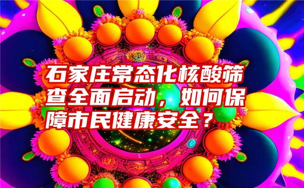 石家庄常态化核酸筛查全面启动，如何保障市民健康安全？